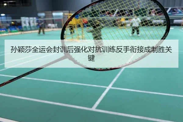 孙颖莎全运会封训后强化对抗训练反手衔接成制胜关键