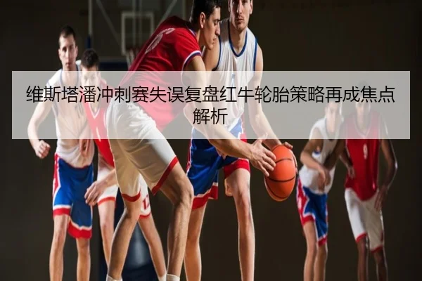 维斯塔潘冲刺赛失误复盘红牛轮胎策略再成焦点解析