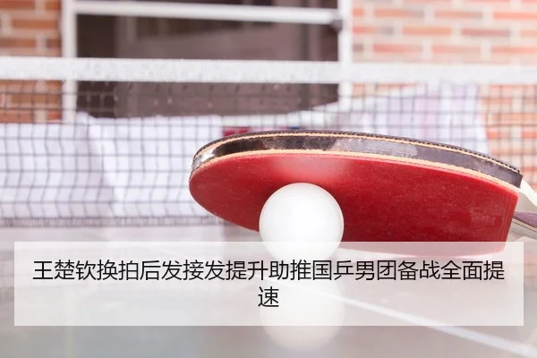 王楚钦换拍后发接发提升助推国乒男团备战全面提速