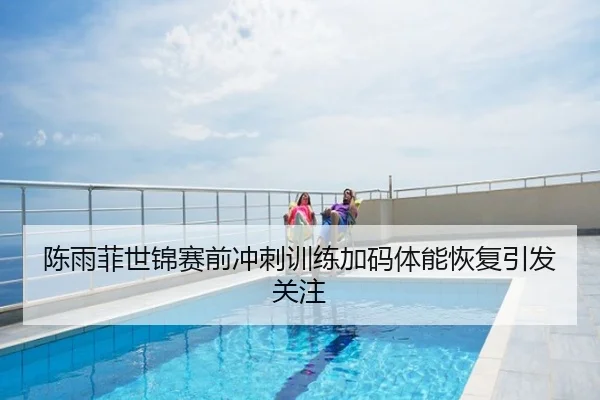 陈雨菲世锦赛前冲刺训练加码体能恢复引发关注