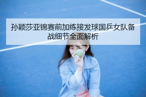 孙颖莎亚锦赛前加练接发球国乒女队备战细节全面解析