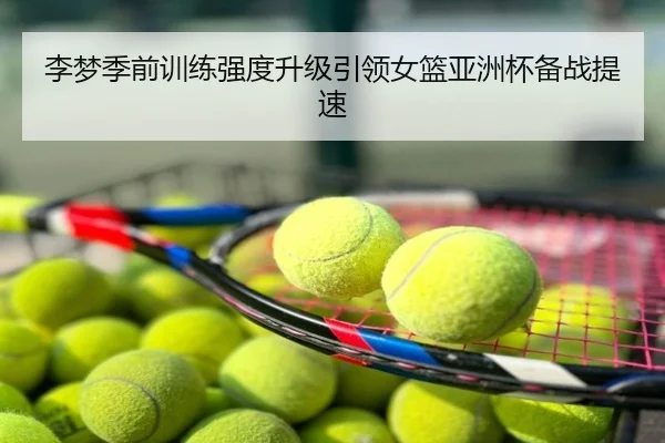 李梦季前训练强度升级引领女篮亚洲杯备战提速