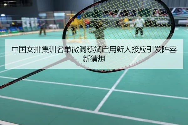 中国女排集训名单微调蔡斌启用新人接应引发阵容新猜想
