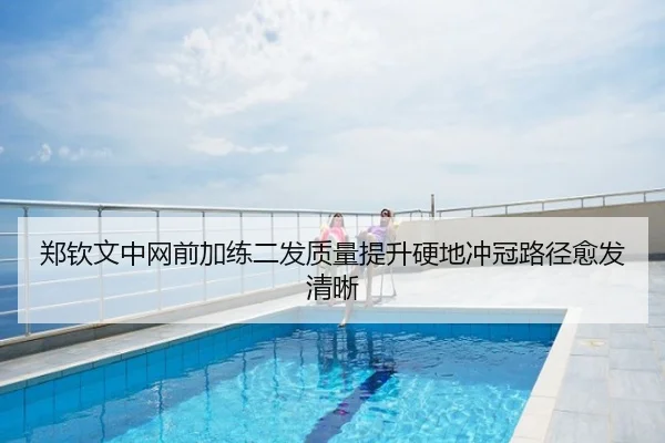 郑钦文中网前加练二发质量提升硬地冲冠路径愈发清晰