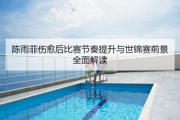 陈雨菲伤愈后比赛节奏提升与世锦赛前景全面解读
