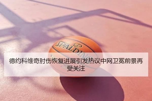 德约科维奇肘伤恢复进展引发热议中网卫冕前景再受关注